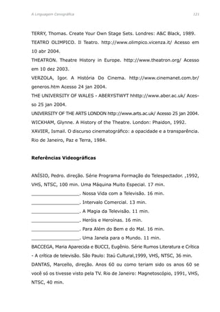 A Linguagem Cenográfica	 121
TERRY, Thomas. Create Your Own Stage Sets. Londres: AC Black, 1989.
TEATRO OLIMPICO. Il Teatro. http://www.olimpico.vicenza.it/ Acesso em
10 abr 2004.
THEATRON. Theatre History in Europe. http://www.theatron.org/ Acesso
em 10 dez 2003.
VERZOLA, Igor. A História Do Cinema. http://www.cinemanet.com.br/
generos.htm Acesso 24 jan 2004.
THE UNIVERSITY OF WALES - ABERYSTWYT hhttp://www.aber.ac.uk/ Aces-
so 25 jan 2004.
UNIVERSITY OF THE ARTS LONDON http://www.arts.ac.uk/ Acesso 25 jan 2004.
WICKHAM, Glynne. A History of the Theatre. London: Phaidon, 1992.
XAVIER, Ismail. O discurso cinematográfico: a opacidade e a transparência.
Rio de Janeiro, Paz e Terra, 1984.
Referências Videográficas
ANÍSIO, Pedro. direção. Série Programa Formação do Telespectador. ,1992,
VHS, NTSC, 100 min. Uma Máquina Muito Especial. 17 min.
_________________. Nossa Vida com a Televisão. 16 min.
_________________. Intervalo Comercial. 13 min.
_________________. A Magia da Televisão. 11 min.
_________________. Heróis e Heroínas. 16 min.
_________________. Para Além do Bem e do Mal. 16 min.
_________________. Uma Janela para o Mundo. 11 min.
BACCEGA, Maria Aparecida e BUCCI, Eugênio. Série Rumos Literatura e Crítica
- A crítica de televisão. São Paulo: Itaú Cultural,1999, VHS, NTSC, 36 min.
DANTAS, Marcello, direção. Anos 60 ou como teriam sido os anos 60 se
você só os tivesse visto pela TV. Rio de Janeiro: Magnetoscópio, 1991, VHS,
NTSC, 40 min.
 