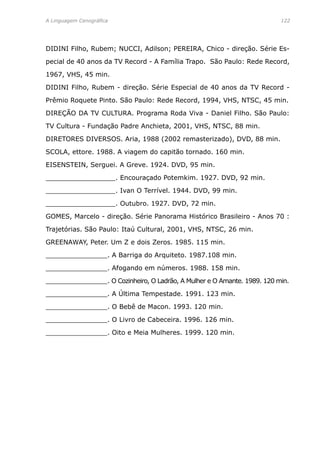A Linguagem Cenográfica	 122
DIDINI Filho, Rubem; NUCCI, Adilson; PEREIRA, Chico - direção. Série Es-
pecial de 40 anos da TV Record - A Família Trapo. São Paulo: Rede Record,
1967, VHS, 45 min.
DIDINI Filho, Rubem - direção. Série Especial de 40 anos da TV Record -
Prêmio Roquete Pinto. São Paulo: Rede Record, 1994, VHS, NTSC, 45 min.
DIREÇÃO DA TV CULTURA. Programa Roda Viva - Daniel Filho. São Paulo:
TV Cultura - Fundação Padre Anchieta, 2001, VHS, NTSC, 88 min.
DIRETORES DIVERSOS. Aria, 1988 (2002 remasterizado), DVD, 88 min.
SCOLA, ettore. 1988. A viagem do capitão tornado. 160 min.
EISENSTEIN, Serguei. A Greve. 1924. DVD, 95 min.
_________________. Encouraçado Potemkim. 1927. DVD, 92 min.
_________________. Ivan O Terrível. 1944. DVD, 99 min.
_________________. Outubro. 1927. DVD, 72 min.
GOMES, Marcelo - direção. Série Panorama Histórico Brasileiro - Anos 70 :
Trajetórias. São Paulo: Itaú Cultural, 2001, VHS, NTSC, 26 min.
GREENAWAY, Peter. Um Z e dois Zeros. 1985. 115 min.
_______________. A Barriga do Arquiteto. 1987.108 min.
_______________. Afogando em números. 1988. 158 min.
_______________. O Cozinheiro, O Ladrão, A Mulher e O Amante. 1989. 120 min.
_______________. A Última Tempestade. 1991. 123 min.
_______________. O Bebê de Macon. 1993. 120 min.
_______________. O Livro de Cabeceira. 1996. 126 min.
_______________. Oito e Meia Mulheres. 1999. 120 min.
 