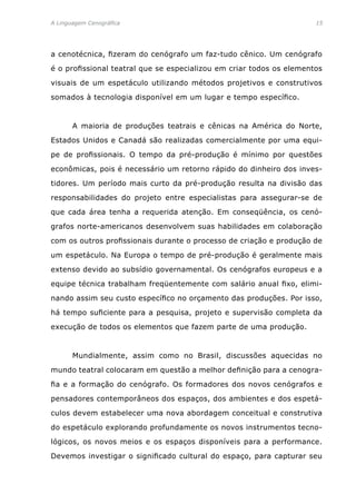 A Linguagem Cenográfica	 15
a cenotécnica, fizeram do cenógrafo um faz-tudo cênico. Um cenógrafo
é o profissional teatral que se especializou em criar todos os elementos
visuais de um espetáculo utilizando métodos projetivos e construtivos
somados à tecnologia disponível em um lugar e tempo específico.
	 A maioria de produções teatrais e cênicas na América do Norte,
Estados Unidos e Canadá são realizadas comercialmente por uma equi-
pe de profissionais. O tempo da pré-produção é mínimo por questões
econômicas, pois é necessário um retorno rápido do dinheiro dos inves-
tidores. Um período mais curto da pré-produção resulta na divisão das
responsabilidades do projeto entre especialistas para assegurar-se de
que cada área tenha a requerida atenção. Em conseqüência, os cenó-
grafos norte-americanos desenvolvem suas habilidades em colaboração
com os outros profissionais durante o processo de criação e produção de
um espetáculo. Na Europa o tempo de pré-produção é geralmente mais
extenso devido ao subsídio governamental. Os cenógrafos europeus e a
equipe técnica trabalham freqüentemente com salário anual fixo, elimi-
nando assim seu custo específico no orçamento das produções. Por isso,
há tempo suficiente para a pesquisa, projeto e supervisão completa da
execução de todos os elementos que fazem parte de uma produção.
	 Mundialmente, assim como no Brasil, discussões aquecidas no
mundo teatral colocaram em questão a melhor definição para a cenogra-
fia e a formação do cenógrafo. Os formadores dos novos cenógrafos e
pensadores contemporâneos dos espaços, dos ambientes e dos espetá-
culos devem estabelecer uma nova abordagem conceitual e construtiva
do espetáculo explorando profundamente os novos instrumentos tecno-
lógicos, os novos meios e os espaços disponíveis para a performance.
Devemos investigar o significado cultural do espaço, para capturar seu
 