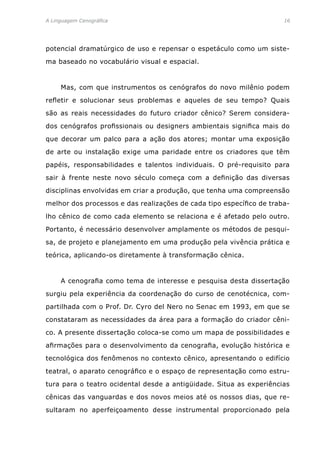 A Linguagem Cenográfica	 16
potencial dramatúrgico de uso e repensar o espetáculo como um siste-
ma baseado no vocabulário visual e espacial.
	 Mas, com que instrumentos os cenógrafos do novo milênio podem
refletir e solucionar seus problemas e aqueles de seu tempo? Quais
são as reais necessidades do futuro criador cênico? Serem considera-
dos cenógrafos profissionais ou designers ambientais significa mais do
que decorar um palco para a ação dos atores; montar uma exposição
de arte ou instalação exige uma paridade entre os criadores que têm
papéis, responsabilidades e talentos individuais. O pré-requisito para
sair à frente neste novo século começa com a definição das diversas
disciplinas envolvidas em criar a produção, que tenha uma compreensão
melhor dos processos e das realizações de cada tipo específico de traba-
lho cênico de como cada elemento se relaciona e é afetado pelo outro.
Portanto, é necessário desenvolver amplamente os métodos de pesqui-
sa, de projeto e planejamento em uma produção pela vivência prática e
teórica, aplicando-os diretamente à transformação cênica.
	 A cenografia como tema de interesse e pesquisa desta dissertação
surgiu pela experiência da coordenação do curso de cenotécnica, com-
partilhada com o Prof. Dr. Cyro del Nero no Senac em 1993, em que se
constataram as necessidades da área para a formação do criador cêni-
co. A presente dissertação coloca-se como um mapa de possibilidades e
afirmações para o desenvolvimento da cenografia, evolução histórica e
tecnológica dos fenômenos no contexto cênico, apresentando o edifício
teatral, o aparato cenográfico e o espaço de representação como estru-
tura para o teatro ocidental desde a antigüidade. Situa as experiências
cênicas das vanguardas e dos novos meios até os nossos dias, que re-
sultaram no aperfeiçoamento desse instrumental proporcionado pela
 