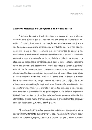 A Linguagem Cenográfica	 18
Primeira Parte
Aspectos Históricos da Cenografia e do Edifício Teatral
	 A origem do teatro é pré-histórica, ele nasceu da forma circular
definida pelo público que se posicionava em torno do espetáculo pri-
mitivo. O xamã, instrumento de ligação entre a natureza mística e o
ser humano, era o proto-personagem. A intuição dos serviços cênicos
do xamã - o uso do fogo e da fumaça aos ornamentos de penas, peles
de animais e instrumentos musicais rudimentares - criava a atmosfera
necessária para a suspensão da incredulidade e delimitava o espaço de
atuação. A experiência xamânica, mais que o rosto pintado com lama
como um animal, era assumir uma outra realidade e tomar ‘a palavra’,
este ato foi fundamental para o desenvolvimento do Drama como o co-
nhecemos. Em todos os rituais xamanísticos há teatralidade mas ainda
não se definem como teatro. A máscara, como símbolo teatral e mímese
facial humana universal, surge naquele momento como objeto de poder
e instrumento de religação espiritual. As máscaras são usadas além dos
seus referenciais históricos, englobam conceitos estéticos e psicológicos
que ampliam a performance do personagem e do próprio espetáculo
teatral. Seu uso tem motivações antropológicas como a imitação dos
elementos, crença numa transubstanciação e principalmente: observar
sem ser observado. (Cf.Pavis, 1999, p.234)
	 “O teatro primitivo utiliza acessórios exteriores, exatamente como
seu sucessor altamente desenvolvido o faz. Máscaras e figurinos, aces-
sórios de contra-regragem, cenários e orquestras (sic!) eram comuns,
 