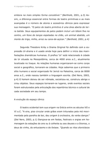 A Linguagem Cenográfica	 19
embora na mais simples forma concebível.” (Berthold, 2001, p.3) As-
sim, a diferença essencial entre formas de teatro primitivas e as mais
avançadas é o número de atores e acessórios cênicos para expressar
sua mensagem. “O palco do teatro primitivo é uma área aberta de ter-
ra batida. Seus equipamentos de palco podem incluir um tótem fixo no
centro, um feixe de lanças espetadas no chão, um animal abatido, um
monte de trigo, milho, arroz ou cana-de-açúcar.” (Berthold, 2001, p.4)
	 Segundo Theodore Kirby o Drama Original foi definido com a ex-
pressão Ur-drama e é usado ainda hoje para definir o início das mani-
festações dramáticas humanas. O prefixo ‘Ur’ está relacionado à cidade
de Ur situada na Mesopotâmia, cerca de 4000 anos a.C., atualmente
localizada no Iraque. As relações humanas organizaram-se como corpo
social e geográfico, tornaram-se cidades. Hoje sabemos que o primeiro
sítio humano e social organizado foi Jericó na Palestina, cerca de 8000
anos a.C., onde nasceu também a linguagem escrita. (Del Nero, 2003,
p.4) O homem deixou de ser nômade, socializou-se, construiu abrigo e
criou objetos. Seus espaços tornaram-se lugares, onde eventos sociais
foram estruturados pela articulação dos repertórios técnico e cultural de
cada sociedade em seu tempo.
A evolução do espaço cênico
	 O teatro ocidental tem sua origem na Grécia entre os séculos VII e
VI a.C. “A eira, piso circular onde grãos eram triturados pela mó movi-
mentada pela parelha de boi, deu origem à orchestra, do verbo dançar.”
(Del Nero, 2003, p.1) Dançava-se em festas, festivais e orgias em ho-
menagem às estações do ano ou à colheita ou aos deuses e a Dioniso, o
deus do vinho, do entusiasmo e do êxtase. “Quando os ritos dionisíacos
 