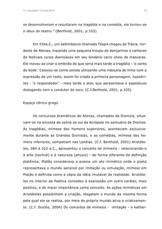 A Linguagem Cenográfica	 20
se desenvolveram e resultaram na tragédia e na comédia, ele tornou-se
o deus do teatro.” (Berthold, 2001, p.103)
	 Em 534a.C., um saltimbanco chamado Téspis chegou da Trácia, nor-
deste de Atenas, trazendo uma pequena troupe de dançarinos e cantores
de festivais rurais dionisíacos em seu lendário carro cheio de máscaras.
Ele inovou ao criar o embrião do que seria mais tarde a tragédia - ‘o canto
do bode’. Colocou-se como solista utilizando uma máscara de linho com a
expressão de um rosto, assim foi criada a primeira personagem, hypokri-
tes - ‘o respondedor’ - mais tarde o ator, que apresentava o espetáculo
dialogando com o condutor do coro. (C.f.Berthold, 2001, p.105)
Espaço cênico grego
	 Os concursos dramáticos de Atenas, chamados de Dionisía, situa-
vam-se na encosta da colina ao sul da Acrópole no santuário de Dioniso.
As tragédias, mímese dos homens superiores, aconteciam exclusiva-
mente durante as Grandes Dionisías, e as comédias, mímese dos ho-
mens inferiores, competiam nas Lenéias. (C.f. Berthold, 2001) Aristóte-
les, 384 à 322 a.C., apresentou o conceito de mímesis - relacionando-o
à arte (techné) e à natureza (physis) - de forma diferente da definição
platônica. Platão considerava a poesia um ato mimético onde o poeta
representava o mundo sensível por imitação ou simulação, mímese em
Platão é definida como a cópia da idéia imutável de realidade. Aristóte-
les no interior da Poética concedeu à expressão um outro caráter, mais
positivo, e de maior importância como conceito. As ações miméticas em
Aristóteles possibilitam a criação, resgatam o mundo da mesma forma
pela qual ele se realiza, por meio do próprio mundo ativa e criativamen-
te. (C.f. Duclós, 2004) Os conceitos de mímesis - imitação - e kathar-
 