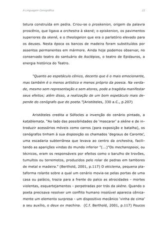 A Linguagem Cenográfica	 22
tetura construída em pedra. Criou-se o proskenion, origem da palavra
proscênio, que ligava a orchestra à skené; o episkenion, os pavimentos
superiores da skené, e o theologeion que era o parlatório elevado para
os deuses. Nesta época os bancos de madeira foram substituídos por
assentos permanentes em mármore. Ainda hoje podemos observar, no
conservado teatro do santuário de Asclépios, o teatro de Epidauros, a
energia histórica do Teatro.
	 “Quanto ao espetáculo cênico, decerto que é o mais emocionante,
mas também é o menos artístico e menos próprio da poesia. Na verda-
de, mesmo sem representação e sem atores, pode a tragédia manifestar
seus efeitos; além disso, a realização de um bom espetáculo mais de-
pende do cenógrafo que do poeta.”(Aristóteles, 330 a.C., p.207)
	 Aristóteles credita a Sófocles a invenção do cenário pintado, a
katablemata. “Ao lado das possibilidades de ‘mascarar’ a skéne e de in-
troduzir acessórios móveis como carros (para exposição e batalha), os
cenógrafos tinham à sua disposição os chamados ‘degraus de Caronte’,
uma escadaria subterrânea que levava ao centro da orchestra, facili-
tando as aparições vindas do mundo inferior ”(...)”Os mechanopoioi, ou
técnicos, eram os responsáveis por efeitos como o barulho de trovões,
tumultos ou terremotos, produzidos pelo rolar de pedras em tambores
de metal e madeira.” (Berthold, 2001, p.117) O ekiclema, pequena pla-
taforma rolante sobre a qual um cenário movia-se pelas portas de uma
casa ou palácio, trazia para a frente do palco as atrocidades - mortes
violentas, esquartejamentos - perpetradas por trás da skéne. Quando o
poeta precisava resolver um conflito humano insolúvel aparecia cênica-
mente um elemento surpresa - um dispositivo mecânico ‘vinha de cima’
a seu auxílio, o deux ex machina. (C.f. Berthold, 2001, p.117) Poucos
 