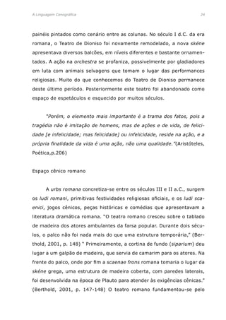 A Linguagem Cenográfica	 24
painéis pintados como cenário entre as colunas. No século I d.C. da era
romana, o Teatro de Dioniso foi novamente remodelado, a nova skéne
apresentava diversos balcões, em níveis diferentes e bastante ornamen-
tados. A ação na orchestra se profaniza, possivelmente por gladiadores
em luta com animais selvagens que tomam o lugar das performances
religiosas. Muito do que conhecemos do Teatro de Dioniso permanece
deste último período. Posteriormente este teatro foi abandonado como
espaço de espetáculos e esquecido por muitos séculos.
	 “Porém, o elemento mais importante é a trama dos fatos, pois a
tragédia não é imitação de homens, mas de ações e de vida, de felici-
dade [e infelicidade; mas felicidade] ou infelicidade, reside na ação, e a
própria finalidade da vida é uma ação, não uma qualidade.”(Aristóteles,
Poética,p.206)
Espaço cênico romano
	 A urbs romana concretiza-se entre os séculos III e II a.C., surgem
os ludi romani, primitivas festividades religiosas oficiais, e os ludi sca-
enici, jogos cênicos, peças históricas e comédias que apresentavam a
literatura dramática romana. “O teatro romano cresceu sobre o tablado
de madeira dos atores ambulantes da farsa popular. Durante dois sécu-
los, o palco não foi nada mais do que uma estrutura temporária,” (Ber-
thold, 2001, p. 148) “ Primeiramente, a cortina de fundo (siparium) deu
lugar a um galpão de madeira, que servia de camarim para os atores. Na
frente do palco, onde por fim a scaenae frons romana tomaria o lugar da
skéne grega, uma estrutura de madeira coberta, com paredes laterais,
foi desenvolvida na época de Plauto para atender às exigências cênicas.”
(Berthold, 2001, p. 147-148) O teatro romano fundamentou-se pelo
 