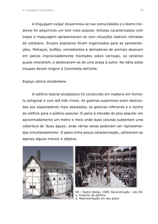 A Linguagem Cenográfica	 29
	 A linguagem vulgar disseminou-se nas comunidades e o teatro me-
dieval foi adquirindo um tom mais popular. Artistas caracterizados com
trajes e maquiagem apresentavam-se com situações teatrais retiradas
do cotidiano. Grupos populares foram organizados para as apresenta-
ções. Palhaços, bufões, comediantes e domadores de animais atuavam
em palcos improvisadamente montados sobre carroças, os cenários
quase inexistiam, e deslocavam-se de uma praça à outra. Na itália estas
troupes deram origem à Commedia dell’arte.
Espaço cênico elisabetano
	 O edifício teatral elizabetano foi construído em madeira em forma-
to poligonal e com até três níveis. As galerias superiores eram destina-
das aos espectadores mais abastados, as galerias inferiores e o centro
do edifício para o público popular. O palco é elevado do piso popular em
aproximadamente um metro e meio onde duas colunas sustentam uma
cobertura de ‘duas águas’, onde várias cenas poderiam ser representa-
das simultaneamente. O palco tinha pouca caracterização, utilizavam-se
apenas alguns móveis e objetos.
08 - Teatro Globe, 1599. Reconstrução - séc XX.
a. Exterior do edifício
b. Representação em seu palco
 