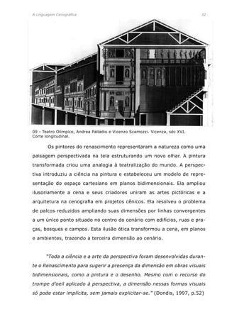 A Linguagem Cenográfica	 32
	 Os pintores do renascimento representaram a natureza como uma
paisagem perspectivada na tela estruturando um novo olhar. A pintura
transformada criou uma analogia à teatralização do mundo. A perspec-
tiva introduziu a ciência na pintura e estabeleceu um modelo de repre-
sentação do espaço cartesiano em planos bidimensionais. Ela ampliou
ilusoriamente a cena e seus criadores uniram as artes pictóricas e a
arquitetura na cenografia em projetos cênicos. Ela resolveu o problema
de palcos reduzidos ampliando suas dimensões por linhas convergentes
a um único ponto situado no centro do cenário com edifícios, ruas e pra-
ças, bosques e campos. Esta ilusão ótica transformou a cena, em planos
e ambientes, trazendo a terceira dimensão ao cenário.
	 “Toda a ciência e a arte da perspectiva foram desenvolvidas duran-
te o Renascimento para sugerir a presença da dimensão em obras visuais
bidimensionais, como a pintura e o desenho. Mesmo com o recurso do
trompe d’oeil aplicado à perspectiva, a dimensão nessas formas visuais
só pode estar implícita, sem jamais explicitar-se.” (Dondis, 1997, p.52)
09 - Teatro Olímpico, Andrea Palladio e Vicenzo Scamozzi. Vicenza, séc XVI.
Corte longitudinal.
 