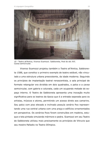 A Linguagem Cenográfica	 33
	 Vicenzo Scamozzi projetou também o Teatro all’Antica, Sabbione-
ta 1588, que constitui o primeiro exemplo de teatro estável, não vincu-
lado a uma estrutura urbana preexistente, da idade moderna. Seguindo
os princípios de implantação teatral renascentista, a sala principal de
formato retangular era dividida em dois quadrados, o palco e a cavea
semicircular, com galeria e colunata, cada um ocupando metade do es-
paço interno. O Teatro de Sabbioneta apresenta uma inovação muito
significativa para os teatros da época que é a entrada separada para os
artistas, músicos e atores, permitindo um acesso direto aos camarins.
Seu palco com piso elevado e inclinado possuía cenário fixo represen-
tando uma rua central urbana com uma praça e edifícios ornamentados
em perspectiva. Os cenários fixos foram construídos em madeira, estu-
que e tela pintada simulando mármore e pedra. Scamozzi em seu Teatro
de Sabbioneta utilizou mais precisamente os princípios de Vitruvio que
seu mestre Palladio no Teatro Olímpico.
10 - Teatro all’Antica, Vicenzo Scamozzi. Sabbioneta, final do séc XVI.
Cavea semicircular.
 