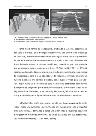 A Linguagem Cenográfica	 38
	 Uma nova forma de cenografia, creditada a Aleotti, espalhou-se
por toda a Europa. Sua invenção desenvolveu um sistema de mudança
de cenários, diferente dos bastidores em ângulo e dos prismas giratórios
de madeira usados até aquele momento. Consistia em uma série de mol-
duras laterais, como os nossos bastidores, revestidas por tela pintada
que deslizavam sobre roldanas e trilhos. (C.f.Berthold, 2001, p. 335) O
espetáculo teatral, daquele momento em diante, solicitou textos cheios
de imaginação para o uso abundante de recursos cênicos. Criaram-se
nuvens cinéticas em painéis pintados, sons, luzes e vôos para as Gló-
rias; fogo, fumaça e terremotos para o Inferno; bastidores recortados
e perpectivas diagonais para palácios e viagens. Em espaços abertos os
fogos-artifício, fireworks; e as naumaquias, evoluções náuticas e bélicas
em grandes tanques d’água, tornaram-se espetáculos extasiantes.
	 “Atualmente, noite após noite, existe um lugar privilegiado onde
todas essas maquininhas maravilhosas de ilusionismo são utilizadas
mais uma vez (...) tornando o palco um lugar onde o inusitado acontece
e resgatando o espírito primordial da união das artes em sua totalidade,
seu nome é Broadway.” (Del Nero, 1993)
14 - Mecanismos cênicos de Nicola Sabattini, início do séc XVII.
a. Sistema de periactos. Perspectiva.
b. Sistema de bastidores em ângulo móveis. Vista superior.
 