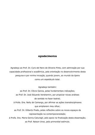 Agradecimentos
Agradeço ao Prof. Dr. Cyro del Nero de Oliveira Pinto, com admiração por sua
capacidade profissional e acadêmica, pela orientação no desenvolvimento desta
pesquisa e por minha iniciação, quando jovem, ao mundo da ópera
como um espetáculo total.
Agradeço também:
ao Prof. Dr. Clóvis Garcia, pelas fundamentais indicações;
ao Prof. Dr. José Eduardo Vendramini, por propiciar novas análises
de sentido no fazer teatral;
à Profa. Dra. Nelly de Camargo, por afirmar as ações transdisciplinares
que ampliaram meu olhar;
ao Prof. Dr. Gilberto Prado, pelas reflexões sobre os novos espaços da
representação na contemporaneidade;
à Profa. Dra. Maria Genny Caturegli, pelo apoio na finalização desta dissertação;
ao Prof. Nelson Urssi, pelo primordial estímulo.
 