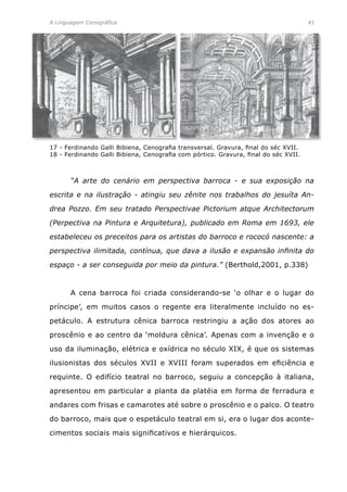 A Linguagem Cenográfica	 41
	 “A arte do cenário em perspectiva barroca - e sua exposição na
escrita e na ilustração - atingiu seu zênite nos trabalhos do jesuíta An-
drea Pozzo. Em seu tratado Perspectivae Pictorium atque Architectorum
(Perpectiva na Pintura e Arquitetura), publicado em Roma em 1693, ele
estabeleceu os preceitos para os artistas do barroco e rococó nascente: a
perspectiva ilimitada, contínua, que dava a ilusão e expansão infinita do
espaço - a ser conseguida por meio da pintura.” (Berthold,2001, p.338)
	 A cena barroca foi criada considerando-se ‘o olhar e o lugar do
príncipe’, em muitos casos o regente era literalmente incluído no es-
petáculo. A estrutura cênica barroca restringiu a ação dos atores ao
proscênio e ao centro da ‘moldura cênica’. Apenas com a invenção e o
uso da iluminação, elétrica e oxídrica no século XIX, é que os sistemas
ilusionistas dos séculos XVII e XVIII foram superados em eficiência e
requinte. O edifício teatral no barroco, seguiu a concepção à italiana,
apresentou em particular a planta da platéia em forma de ferradura e
andares com frisas e camarotes até sobre o proscênio e o palco. O teatro
do barroco, mais que o espetáculo teatral em si, era o lugar dos aconte-
cimentos sociais mais significativos e hierárquicos.
17 - Ferdinando Galli Bibiena, Cenografia transversal. Gravura, final do séc XVII.
18 - Ferdinando Galli Bibiena, Cenografia com pórtico. Gravura, final do séc XVII.
 