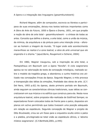 A Linguagem Cenográfica	 42
A ópera e a integração das linguagens (gesamtkunstwerk)
	 Richard Wagner, além de compositor, escrevia os libretos e partici-
pava de suas encenações, deixou-nos textos teóricos importantes como
A Obra de Arte do Futuro, 1850 e Ópera e Drama, 1851, em que propõe
a noção de obra de arte total - gesamtkunstwerk - a síntese de todas as
artes. Conceito que define o drama, a arte total, como a união da música,
da mímica, da arquitetura e da pintura para uma intenção única - ofere-
cer ao homem a imagem do mundo. “O lugar onde este acontecimento
maravilhoso se realiza é a cena teatral; a obra de arte universal que ele
engendra é o drama.” (apud.Borie, Rougemont e Scherer, 2004)
	 Em 1882, Wagner inaugurou, sob a inspiração da arte total, a
Festspielhaus em Bayreuth com a ópera ‘Parsifal’. O ciclo wagneriano
apoiou-se na valorização do texto de concepção mitológica, realizado so-
bre o modelo da tragédia grega, e abandonou o cunho histórico ora uti-
lizado nas concepções líricas da época. Segundo Wagner, o mito provoca
a transposição das idéias às emoções, finalidade das obras de arte. (C.f.
Del Nero, 1993 p.62) As óperas, deste primeiro período em Bayreuth,
ainda seguiam as características cênicas tradicionais, suas idéias se con-
cretizaram em sua música e no edifício que construiu para ela. Nesta nova
arquitetura teatral, sobre proposta não-realizada de Gottfried Semper, os
espectadores foram colocados todos de frente para o palco, dispostos em
planos em aclive permitindo que todos tivessem uma posição adequada
em relação ao espetáculo. Segundo concepção de Wagner e projeto de
Otto Bruckwald, criou-se um fosso para a orquestra oculto entre o palco
e a platéia, privileginado-se total visão ao espetáculo cênico, o ‘abismo
místico wagneriano’. (C.f.Berthold,2001, p.445)
 