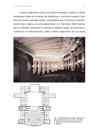 A Linguagem Cenográfica	 43
	 A ópera wagneriana como um edifício simbiótico, teatral e cênico
ultrapassou todas as fronteiras do espetáculo e será para sempre o tes-
temunho desta inspiração dupla e contraditória que influenciou profunda-
mente todo o teatro e as artes posteriores. (C.f. Del Nero, 2003) Apenas
sob as reflexões ambientais e cênicas de Adolphe Appia, denunciando o
ilusionismo e o decorativismo, pôde o drama wagneriano dar as costas
19 - Festspielhaus, Richard Wagner e
Otto Bruckwald. Bayreuth, séc XIX.
a. Interior da sala de espetáculos.
b. Planta.
 