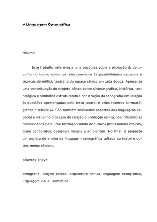 A Linguagem Cenográfica
resumo
	 Este trabalho refere-se a uma pesquisa sobre a evolução da ceno-
grafia no teatro ocidental relacionando-a às possibilidades espaciais e
técnicas do edifício teatral e do espaço cênico em cada época. Apresenta
uma conceituação do projeto cênico como síntese gráfica, histórica, tec-
nológica e simbólica estruturando a construção da cenografia em relação
às questões apresentadas pelo texto teatral e pelos roteiros cinemató-
grafico e televisivo. São também analisados aspectos das linguagens es-
pacial e visual no processo de criação e produção cênica, identificando as
necessidades para uma formação sólida de futuros profissionais cênicos,
como cenógrafos, designers visuais e ambientais. No final, é proposto
um projeto de ensino da linguagem cenográfica voltada ao teatro e ou-
tros meios cênicos.
 
palavras-chave
 
cenografia, projeto cênico, arquitetura cênica, linguagem cenográfica,
linguagem visual, semiótica.
 