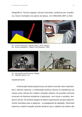 A Linguagem Cenográfica	 53
fotografá-la. Poucos espaços cênicos futuristas, pictóricos por excelên-
cia, foram montados nos palcos da época. (C.f.CARLSON,1997 p.332)
28 - Enrico Prampolini, estudo cênico, 1927. Modelo.
29 - Enrico Prampolini, “Glauco” de E.Morselli, 1924.
Construtivismo
	 A Revolução Russa proporcionou ao teatro uma das mais importan-
tes e radicais rupturas, a mobilização política colocou os espetáculos de
massa como veículo de criação e atuação coletiva. Os grandes comícios
tornaram-se festivais amadores e populares com coros e canções, tan-
ques e armas. Os artistas ligados ao teatro organizavam grupos especial-
mente treinados para a agitprop - a propaganda de agitação. Meierhold
enterrou o teatro burguês quando declarou que o objetivo do teatro não
30 - Cenografia construtivista. Modelo.
31 - Maquete cênica, s.d.
 