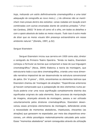 A Linguagem Cenográfica	 59
hoje, indicando um estilo definitivamente cinematográfico e uma total
adequação da cenografia ao novo meio.(...) As câmeras não se manti-
nham mais presas dentro dos estúdios: cenas rodadas em locação eram
combinadas com outras encenadas diante de cenários pintados.” (Frei-
tas Cardoso, 2002) “A lente vê como vê o olho, em todos os detalhes e
com o apoio absoluto de todos os meios visuais. Tudo isso é outro modo
de dizer que os meios visuais têm presença extraordinária em nosso
ambiente natural.” (Dondis, 1997, p.52)
Serguei Eisenstein
	 Serguei Eisenstein iniciou sua carreira em 1920 como ator, diretor
e cenógrafo do Primeiro Teatro Operário. “Ainda no teatro, Eisenstein
começou a formular as teorias que comporiam a base de sua linguagem
cinematográfica.” (Nova, 2004) Elaborou a teoria da montagem, que
estruturaria toda a sua obra cinematográfica, criando uma nova dimen-
são narrativa impossível de ser desenvolvida na estrutura convencional
do palco. Em ‘A greve’ , 1924, encontramos os elementos teóricos que
Eisenstein chamou de ‘montagem de atrações’. “Experiências anteriores
já haviam comprovado que a justaposição de dois elementos numa pe-
lícula poderia criar uma nova significação completamente distinta dos
significados originais de cada elemento. Esse processo de manipulação
de imagens, alcançado através da montagem, passou a ser utilizado
voluntariamente pelos diretores cinematográficos. Eisenstein desen-
volveu esses princípios elementares da montagem, defendendo ainda
a necessidade de momentos abaladores, impetuosos, chocantes (as
atrações) que gerassem no espectador, por meio dos dispositivos emo-
cionais, um efeito psicológico matematicamente calculado pelo autor.
Esses “momentos abaladores” seriam conseguidos através da utilização
 