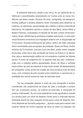 A Linguagem Cenográfica	 62
	 O ambiente televisivo, desde o seu início, foi um caldeirão de re-
ferências e possibilidades antecedendo em muitos anos as novas ten-
dências nas artes visuais. Durante 50 anos, cenógrafos, set designers,
artistas gráficos e artistas plásticos foram chamados para desenhar os
cenários, as aberturas, apresentação dos créditos e filmes publicitários
televisivos. Os trabalhos cênicos e visuais de Saul Bass, James Pollac e
Robert Freeman, contratados na década de 50 pelo cinema norte-ame-
ricano, foram referências às primeiras criações televisuais. A cena tele-
visual brasileira encontrou sua linguagem própria com a inauguração da
TV Excelsior. Grandes profissionais do teatro, rádio e da mídia impressa
foram contratados para as equipes de produção. Álvaro de Moya, diretor
artístico da TV Excelsior convidou Cyro del Nero, então recém chegado
da Europa, onde havia sido cenógrafo de teatro na Grécia e na Alema-
nha, para a apresentação gráfica de um programa a pedido de Manoel
Carlos. O nome do programa era ‘O segredo está nos pés’. Impressio-
nado com o trabalho gráfico apresentado, Álvaro de Moya o contrata
como diretor de arte da emissora e mais tarde diretor do departamento
de cenografia. Como diretor de criação da nova emissora Cyro del Nero
criou, com a história da arte mundial como referência, o caminho da vi-
sualidade que vamos encontrar hoje na televisão atual.
	 “Se nas produções teatrais o custo de uma cenografia é sempre
considerado não proporcional ao preço de toda a produção e sempre
tem seu orçamento revisto, na história da televisão, a cenografia foi
sempre ‘maltratada’. Eu tive uma experiência muito significativa criando
um cenário para um show de Roberto Carlos para a Televisão Record.
Extasiado diante de uma maquete minha para o show de Roberto, Pau-
linho Machado de Carvalho perguntou: _Quanto custa para realizar este
cenário? Diante de minha resposta ele fixou os olhos na maquete, fez
 