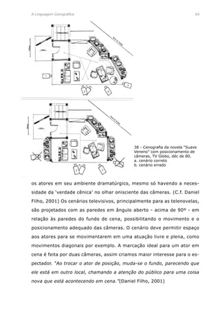 A Linguagem Cenográfica	 64
os atores em seu ambiente dramatúrgico, mesmo só havendo a neces-
sidade da ‘verdade cênica’ no olhar onisciente das câmeras. (C.f. Daniel
Filho, 2001) Os cenários televisivos, principalmente para as telenovelas,
são projetados com as paredes em ângulo aberto - acima de 90º - em
relação às paredes do fundo de cena, possibilitando o movimento e o
posicionamento adequado das câmeras. O cenário deve permitir espaço
aos atores para se movimentarem em uma atuação livre e plena, como
movimentos diagonais por exemplo. A marcação ideal para um ator em
cena é feita por duas câmeras, assim criamos maior interesse para o es-
pectador. “Ao trocar o ator de posição, muda-se o fundo, parecendo que
ele está em outro local, chamando a atenção do público para uma coisa
nova que está acontecendo em cena.”(Daniel Filho, 2001)
38 - Cenografia da novela “Suave
Veneno” com posicionamento de
câmeras, TV Globo, déc de 80.
a. cenário correto
b. cenário errado
 