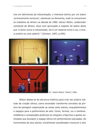 A Linguagem Cenográfica	 71
tiva em detrimento da interpretação, o interesse teórico por um teatro
‘primariamente sensorial’, sobretudo na Alemanha, onde se concentram
os trabalhos de Wilson na década de 1980. Heiner Müller, colaborador
constante de Wilson, disse com aprovação a respeito do teatro deste
que ‘o texto nunca é interpretado, ele é um material como a luz, o tom,
o cenário ou uma cadeira’.” (Carlson, 1997, p.495)
43 - Robert Wilson, “Poetry”, 2000.
	 Wilson afasta-se da estrutura histórica para criar seu próprio mé-
todo de criação cênica; como encenador transforma conceitos da pin-
tura de paisagem organizando as cenas como planos, enquadramentos
e espaços para a performance do ator. Cores, formas, luz e sombras:
metáforas e composições pictóricas se integram a figurinos e gestos es-
tilizados que esculpem o espaço cênico em performances calculadas. Os
movimentos de seus atores, inicialmente considerados incomuns e sem
 