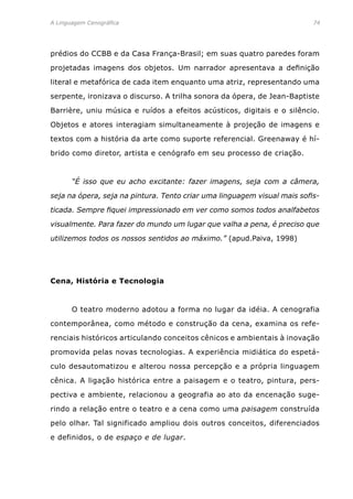 A Linguagem Cenográfica	 74
prédios do CCBB e da Casa França-Brasil; em suas quatro paredes foram
projetadas imagens dos objetos. Um narrador apresentava a definição
literal e metafórica de cada item enquanto uma atriz, representando uma
serpente, ironizava o discurso. A trilha sonora da ópera, de Jean-Baptiste
Barrière, uniu música e ruídos a efeitos acústicos, digitais e o silêncio.
Objetos e atores interagiam simultaneamente à projeção de imagens e
textos com a história da arte como suporte referencial. Greenaway é hí-
brido como diretor, artista e cenógrafo em seu processo de criação.
	 “É isso que eu acho excitante: fazer imagens, seja com a câmera,
seja na ópera, seja na pintura. Tento criar uma linguagem visual mais sofis-
ticada. Sempre fiquei impressionado em ver como somos todos analfabetos
visualmente. Para fazer do mundo um lugar que valha a pena, é preciso que
utilizemos todos os nossos sentidos ao máximo.” (apud.Paiva, 1998)
Cena, História e Tecnologia
	 O teatro moderno adotou a forma no lugar da idéia. A cenografia
contemporânea, como método e construção da cena, examina os refe-
renciais históricos articulando conceitos cênicos e ambientais à inovação
promovida pelas novas tecnologias. A experiência midiática do espetá-
culo desautomatizou e alterou nossa percepção e a própria linguagem
cênica. A ligação histórica entre a paisagem e o teatro, pintura, pers-
pectiva e ambiente, relacionou a geografia ao ato da encenação suge-
rindo a relação entre o teatro e a cena como uma paisagem construída
pelo olhar. Tal significado ampliou dois outros conceitos, diferenciados
e definidos, o de espaço e de lugar.
 