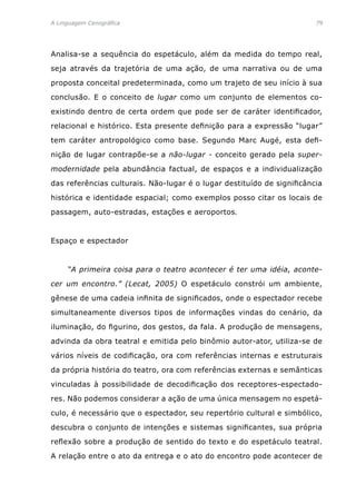 A Linguagem Cenográfica	 79
Analisa-se a sequência do espetáculo, além da medida do tempo real,
seja através da trajetória de uma ação, de uma narrativa ou de uma
proposta conceital predeterminada, como um trajeto de seu início à sua
conclusão. E o conceito de lugar como um conjunto de elementos co-
existindo dentro de certa ordem que pode ser de caráter identificador,
relacional e histórico. Esta presente definição para a expressão “lugar”
tem caráter antropológico como base. Segundo Marc Augé, esta defi-
nição de lugar contrapõe-se a não-lugar - conceito gerado pela super-
modernidade pela abundância factual, de espaços e a individualização
das referências culturais. Não-lugar é o lugar destituído de significância
histórica e identidade espacial; como exemplos posso citar os locais de
passagem, auto-estradas, estações e aeroportos.
Espaço e espectador
	 “A primeira coisa para o teatro acontecer é ter uma idéia, aconte-
cer um encontro.” (Lecat, 2005) O espetáculo constrói um ambiente,
gênese de uma cadeia infinita de significados, onde o espectador recebe
simultaneamente diversos tipos de informações vindas do cenário, da
iluminação, do figurino, dos gestos, da fala. A produção de mensagens,
advinda da obra teatral e emitida pelo binômio autor-ator, utiliza-se de
vários níveis de codificação, ora com referências internas e estruturais
da própria história do teatro, ora com referências externas e semânticas
vinculadas à possibilidade de decodificação dos receptores-espectado-
res. Não podemos considerar a ação de uma única mensagem no espetá-
culo, é necessário que o espectador, seu repertório cultural e simbólico,
descubra o conjunto de intenções e sistemas significantes, sua própria
reflexão sobre a produção de sentido do texto e do espetáculo teatral.
A relação entre o ato da entrega e o ato do encontro pode acontecer de
 
