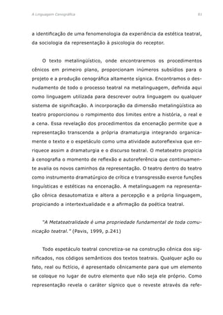A Linguagem Cenográfica	81
a identificação de uma fenomenologia da experiência da estética teatral,
da sociologia da representação à psicologia do receptor.
	 O texto metalingüístico, onde encontraremos os procedimentos
cênicos em primeiro plano, proporcionam inúmeros subsídios para o
projeto e a produção cenográfica altamente sígnica. Encontramos o des-
nudamento de todo o processo teatral na metalinguagem, definida aqui
como linguagem utilizada para descrever outra linguagem ou qualquer
sistema de significação. A incorporação da dimensão metalingüística ao
teatro proporcionou o rompimento dos limites entre a história, o real e
a cena. Essa revelação dos procedimentos da encenação permite que a
representação transcenda a própria dramaturgia integrando organica-
mente o texto e o espetáculo como uma atividade autoreflexiva que en-
riquece assim a dramaturgia e o discurso teatral. O metateatro propicia
à cenografia o momento de reflexão e autoreferência que continuamen-
te avalia os novos caminhos da representação. O teatro dentro do teatro
como instrumento dramatúrgico de crítica e transgressão exerce funções
linguísticas e estéticas na encenação. A metalinguagem na representa-
ção cênica desautomatiza e altera a percepção e a própria linguagem,
propiciando a intertextualidade e a afirmação da poética teatral.
	 “A Metateatralidade é uma propriedade fundamental de toda comu-
nicação teatral.” (Pavis, 1999, p.241)
	 Todo espetáculo teatral concretiza-se na construção cênica dos sig-
nificados, nos códigos semânticos dos textos teatrais. Qualquer ação ou
fato, real ou fictício, é apresentado cênicamente para que um elemento
se coloque no lugar de outro elemento que não seja ele próprio. Como
representação revela o caráter sígnico que o reveste através da refe-
 