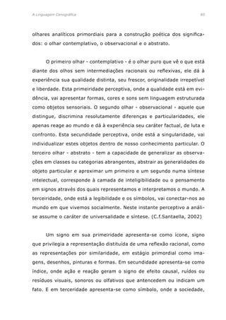 A Linguagem Cenográfica	85
olhares analíticos primordiais para a construção poética dos significa-
dos: o olhar contemplativo, o observacional e o abstrato.
	 O primeiro olhar - contemplativo - é o olhar puro que vê o que está
diante dos olhos sem intermediações racionais ou reflexivas, ele dá à
experiência sua qualidade distinta, seu frescor, originalidade irrepetível
e liberdade. Esta primeiridade perceptiva, onde a qualidade está em evi-
dência, vai apresentar formas, cores e sons sem linguagem estruturada
como objetos sensoriais. O segundo olhar - observacional - aquele que
distingue, discrimina resolutamente diferenças e particularidades, ele
apenas reage ao mundo e dá à experiência seu caráter factual, de luta e
confronto. Esta secundidade perceptiva, onde está a singularidade, vai
individualizar estes objetos dentro de nosso conhecimento particular. O
terceiro olhar - abstrato - tem a capacidade de generalizar as observa-
ções em classes ou categorias abrangentes, abstrair as generalidades do
objeto particular e aproximar um primeiro e um segundo numa síntese
intelectual, corresponde à camada de inteligibilidade ou o pensamento
em signos através dos quais representamos e interpretamos o mundo. A
terceiridade, onde está a legibilidade e os símbolos, vai conectar-nos ao
mundo em que vivemos socialmente. Neste instante perceptivo a análi-
se assume o caráter de universalidade e síntese. (C.f.Santaella, 2002)
	 Um signo em sua primeiridade apresenta-se como ícone, signo
que privilegia a representação distituída de uma reflexão racional, como
as representações por similaridade, em estágio primordial como ima-
gens, desenhos, pinturas e formas. Em secundidade apresenta-se como
índice, onde ação e reação geram o signo de efeito causal, ruídos ou
resíduos visuais, sonoros ou olfativos que antencedem ou indicam um
fato. E em terceridade apresenta-se como símbolo, onde a sociedade,
 