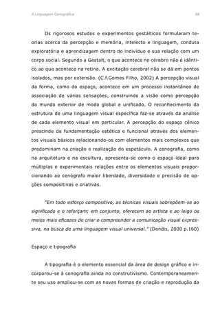 A Linguagem Cenográfica	88
	 Os rigorosos estudos e experimentos gestálticos formularam te-
orias acerca da percepção e memória, intelecto e linguagem, conduta
exploratória e aprendizagem dentro do indivíduo e sua relação com um
corpo social. Segundo a Gestalt, o que acontece no cérebro não é idênti-
co ao que acontece na retina. A excitação cerebral não se dá em pontos
isolados, mas por extensão. (C.f.Gomes Filho, 2002) A percepção visual
da forma, como do espaço, acontece em um processo instantâneo de
associação de várias sensações, construindo a visão como percepção
do mundo exterior de modo global e unificado. O reconhecimento da
estrutura de uma linguagem visual específica faz-se através da análise
de cada elemento visual em particular. A percepção do espaço cênico
prescinde da fundamentação estética e funcional através dos elemen-
tos visuais básicos relacionando-os com elementos mais complexos que
predominam na criação e realização do espetáculo. A cenografia, como
na arquitetura e na escultura, apresenta-se como o espaço ideal para
múltiplas e experimentais relações entre os elementos visuais propor-
cionando ao cenógrafo maior liberdade, diversidade e precisão de op-
ções compositivas e criativas.
	 “Em todo esforço compositivo, as técnicas visuais sobrepôem-se ao
significado e o reforçam; em conjunto, oferecem ao artista e ao leigo os
meios mais eficazes de criar e compreender a comunicação visual expres-
siva, na busca de uma linguagem visual universal.” (Dondis, 2000 p.160)
Espaço e tipografia
	 A tipografia é o elemento essencial da área de design gráfico e in-
corporou-se à cenografia ainda no construtivismo. Contemporaneamen-
te seu uso ampliou-se com as novas formas de criação e reprodução da
 