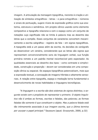 A Linguagem Cenográfica	89
imagem. A articulação da mensagem tipográfica, inerente à criação e uti-
lização de símbolos ortográficos - letras - e para-ortográficos - números
e sinais de pontuação, sugere níveis de expressão gráfica como sua ana-
tomia, estrutura e semântica. Um projeto cênico usando como elemento
compositivo a tipografia relaciona-a com o espaço como um conjunto de
notações cujo significado não se limita à palavra mas ao desenho das
letras que a compõe. Esses conjuntos de caracteres convertem mecani-
camente a escrita caligráfica - registro da fala - em signos tipográficos.
A tipografia está a um passo além da escrita. As decisões do cenógrafo
ao desenvolver um cenário, considerando que as letras são signos que
representam convencionalmente sons da linguagem verbal, sua função
primária remete a um padrão mental reconhecível pelo espectador. As
qualidades essenciais ao desenho dos tipos - como contraste e simplici-
dade, construção e proporção - devem ser consideradas em uma compo-
sição cênica ou espacial. Os espaços tipográficos potencializam, mais que
a expressão textual, a concepção de imagens híbridas e altamente senso-
riais. A relação entre tipografia, espaço e mediação torna fundamental o
desenvolvimento de novas habilidades e linguagens tecnológicas.
	 “A linguagem e a escrita são dois sistemas de signos distintos; o se-
gundo existe com o propósito de representar o primeiro. O objeto linguís-
tico não é ambas as formas, escritas e faladas, das palavras; as formas
faladas tão somente é que constituem o objeto. Mas a palavra falada está
tão intimamente associada à sua imagem escrita, que a última termina
por usurpar o papel principal.” Saussure (apud. Gruszynski, 2000, p.32)
 