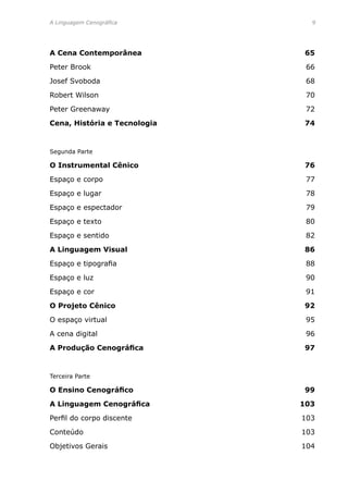 A Linguagem Cenográfica	 
A Cena Contemporânea	 65
Peter Brook 	 66
Josef Svoboda	 68
Robert Wilson	 70
Peter Greenaway	 72
Cena, História e Tecnologia	 74
Segunda Parte	
O Instrumental Cênico	 76
Espaço e corpo	 77
Espaço e lugar	 78
Espaço e espectador	 79
Espaço e texto	 80
Espaço e sentido	 82
A Linguagem Visual	 86
Espaço e tipografia	 88
Espaço e luz	 90
Espaço e cor	 91
O Projeto Cênico	 92
O espaço virtual	 95
A cena digital	 96
A Produção Cenográfica	 97
Terceira Parte	
O Ensino Cenográfico	 99
A Linguagem Cenográfica	 103
Perfil do corpo discente	 103
Conteúdo	 103
Objetivos Gerais	 104
 