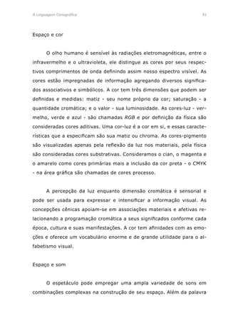 A Linguagem Cenográfica	91
Espaço e cor
	 O olho humano é sensível às radiações eletromagnéticas, entre o
infravermelho e o ultravioleta, ele distingue as cores por seus respec-
tivos comprimentos de onda definindo assim nosso espectro visível. As
cores estão impregnadas de informação agregando diversos significa-
dos associativos e simbólicos. A cor tem três dimensões que podem ser
definidas e medidas: matiz - seu nome próprio da cor; saturação - a
quantidade cromática; e o valor - sua luminosidade. As cores-luz - ver-
melho, verde e azul - são chamadas RGB e por definição da física são
consideradas cores aditivas. Uma cor-luz é a cor em si, e essas caracte-
rísticas que a especificam são sua matiz ou chroma. As cores-pigmento
são visualizadas apenas pela reflexão da luz nos materiais, pela física
são consideradas cores substrativas. Consideramos o cian, o magenta e
o amarelo como cores primárias mais a inclusão da cor preta - o CMYK
- na área gráfica são chamadas de cores processo.
	 A percepção da luz enquanto dimensão cromática é sensorial e
pode ser usada para expressar e intensificar a informação visual. As
concepções cênicas apoiam-se em associações materiais e afetivas re-
lacionando a programação cromática a seus significados conforme cada
época, cultura e suas manifestações. A cor tem afinidades com as emo-
ções e oferece um vocabulário enorme e de grande utilidade para o al-
fabetismo visual.
Espaço e som
	 O espetáculo pode empregar uma ampla variedade de sons em
combinações complexas na construção de seu espaço. Além da palavra
 