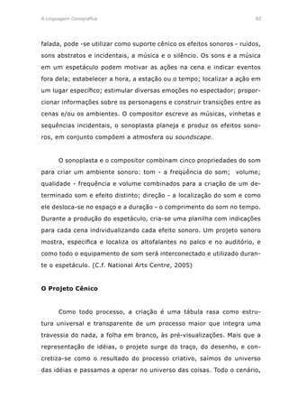 A Linguagem Cenográfica	92
falada, pode -se utilizar como suporte cênico os efeitos sonoros - ruídos,
sons abstratos e incidentais, a música e o silêncio. Os sons e a música
em um espetáculo podem motivar as ações na cena e indicar eventos
fora dela; estabelecer a hora, a estação ou o tempo; localizar a ação em
um lugar específico; estimular diversas emoções no espectador; propor-
cionar informações sobre os personagens e construir transições entre as
cenas e/ou os ambientes. O compositor escreve as músicas, vinhetas e
sequências incidentais, o sonoplasta planeja e produz os efeitos sono-
ros, em conjunto compõem a atmosfera ou soundscape.
	 O sonoplasta e o compositor combinam cinco propriedades do som
para criar um ambiente sonoro: tom - a freqüência do som; volume;
qualidade - frequência e volume combinados para a criação de um de-
terminado som e efeito distinto; direção - a localização do som e como
ele desloca-se no espaço e a duração - o comprimento do som no tempo.
Durante a produção do espetáculo, cria-se uma planilha com indicações
para cada cena individualizando cada efeito sonoro. Um projeto sonoro
mostra, especifica e localiza os altofalantes no palco e no auditório, e
como todo o equipamento de som será interconectado e utilizado duran-
te o espetáculo. (C.f. National Arts Centre, 2005)
O Projeto Cênico
	 Como todo processo, a criação é uma tábula rasa como estru-
tura universal e transparente de um processo maior que integra uma
travessia do nada, a folha em branco, às pré-visualizações. Mais que a
representação de idéias, o projeto surge do traço, do desenho, e con-
cretiza-se como o resultado do processo criativo, saímos do universo
das idéias e passamos a operar no universo das coisas. Todo o cenário,
 