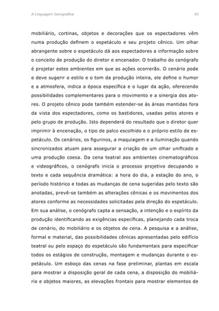 A Linguagem Cenográfica	93
mobiliário, cortinas, objetos e decorações que os espectadores vêm
numa produção definem o espetáculo e seu projeto cênico. Um olhar
abrangente sobre o espetáculo dá aos espectadores a informação sobre
o conceito de produção do diretor e encenador. O trabalho do cenógrafo
é projetar estes ambientes em que as ações ocorrerão. O cenário pode
e deve sugerir o estilo e o tom da produção inteira, ele define o humor
e a atmosfera, indica a época específica e o lugar da ação, oferecendo
possibilidades complementares para o movimento e a sinergia dos ato-
res. O projeto cênico pode também estender-se às áreas mantidas fora
da vista dos espectadores, como os bastidores, usadas pelos atores e
pelo grupo de produção. Isto dependerá do resultado que o diretor quer
imprimir à encenação, o tipo de palco escolhido e o próprio estilo de es-
petáculo. Os cenários, os figurinos, a maquiagem e a iluminação quando
sincronizados atuam para assegurar a criação de um olhar unificado e
uma produção coesa. Da cena teatral aos ambientes cinematográficos
e videográficos, o cenógrafo inicia o processo projetivo decupando o
texto e cada sequência dramática: a hora do dia, a estação do ano, o
período histórico e todas as mudanças de cena sugeridas pelo texto são
anotadas, prevê-se também as alterações cênicas e os movimentos dos
atores conforme as necessidades solicitadas pela direção do espetáculo.
Em sua análise, o cenógrafo capta a sensação, a intenção e o espírito da
produção identificando as exigências específicas, planejando cada troca
de cenário, do mobiliário e os objetos de cena. A pesquisa e a análise,
formal e material, das possibilidades cênicas apresentadas pelo edifício
teatral ou pelo espaço do espetáculo são fundamentais para especificar
todos os estágios de construção, montagem e mudanças durante o es-
petáculo. Um esboço das cenas na fase preliminar, plantas em escala
para mostrar a disposição geral de cada cena, a disposição do mobiliá-
rio e objetos maiores, as elevações frontais para mostrar elementos de
 