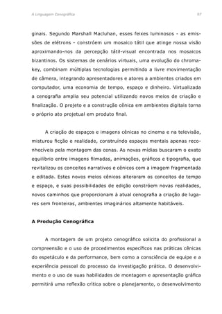 A Linguagem Cenográfica	97
ginais. Segundo Marshall Macluhan, esses feixes luminosos - as emis-
sões de elétrons - constróem um mosaico tátil que atinge nossa visão
aproximando-nos da percepção tátil-visual encontrada nos mosaicos
bizantinos. Os sistemas de cenários virtuais, uma evolução do chroma-
key, combinam múltiplas tecnologias permitindo a livre movimentação
de câmera, integrando apresentadores e atores a ambientes criados em
computador, uma economia de tempo, espaço e dinheiro. Virtualizada
a cenografia amplia seu potencial utilizando novos meios de criação e
finalização. O projeto e a construção cênica em ambientes digitais torna
o próprio ato projetual em produto final.
	 A criação de espaços e imagens cênicas no cinema e na televisão,
misturou ficção e realidade, construíndo espaços mentais apenas reco-
nhecíveis pela montagem das cenas. As novas mídias buscaram o exato
equilíbrio entre imagens filmadas, animações, gráficos e tipografia, que
revitalizou os conceitos narrativos e cênicos com a imagem fragmentada
e editada. Estes novos meios cênicos alteraram os conceitos de tempo
e espaço, e suas possibilidades de edição constróem novas realidades,
novos caminhos que proporcionam à atual cenografia a criação de luga-
res sem fronteiras, ambientes imaginários altamente habitáveis.
A Produção Cenográfica
	 A montagem de um projeto cenográfico solicita do profissional a
compreensão e o uso de procedimentos específicos nas práticas cênicas
do espetáculo e da performance, bem como a consciência de equipe e a
experiência pessoal do processo da investigação prática. O desenvolvi-
mento e o uso de suas habilidades de montagem e apresentação gráfica
permitirá uma reflexão crìtica sobre o planejamento, o desenvolvimento
 