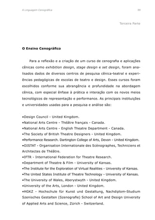 A Linguagem Cenográfica	99
Terceira Parte
O Ensino Cenográfico
	 Para a reflexão e a criação de um curso de cenografia e aplicações
cênicas como exhibition design, stage design e set design, foram ana-
lisados dados de diversos centros de pesquisa cênica-teatral e experi-
ências pedagógicas de escolas de teatro e design. Esses cursos foram
escolhidos conforme sua abrangência e profundidade na abordagem
cênica, com especial ênfase à prática e interação com os novos meios
tecnológicos de representação e performance. As principais instituições
e universidades usadas para a pesquisa e análise são:
•Design Council - United Kingdom.
•National Arts Centre - Théâtre français - Canada.
•National Arts Centre - English Theatre Department - Canada.
•The Society of British Theatre Designers - United Kingdom.
•Performance Research. Dartington College of Arts, Devon - United Kingdom.
•OISTAT - Organisation Internationale des Scènographes, Techniciens et
Architectes de Théâtre.
•IFTR - International Federation for Theatre Research.
•Department of Theatre  Film - University of Kansas.
•The Institute for the Exploration of Virtual Realities - University of Kansas.
•The United States Institute of Theatre Technology - University of Kansas.
•The University of Wales, Aberystwyth - United Kingdom.
•University of the Arts, London - United Kingdom.
•HGKZ - Hochschule für Kunst und Gestaltung, Nachdiplom-Studium
Szenisches Gestalten (Szenografie) School of Art and Design University
of Applied Arts and Science, Zürich - Switzerland.
 