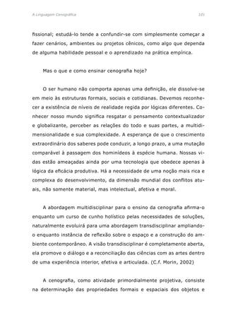 A Linguagem Cenográfica	 101
fissional; estudá-lo tende a confundir-se com simplesmente começar a
fazer cenários, ambientes ou projetos cênicos, como algo que dependa
de alguma habilidade pessoal e o aprendizado na prática empírica.
	 Mas o que e como ensinar cenografia hoje?
	 O ser humano não comporta apenas uma definição, ele dissolve-se
em meio às estruturas formais, sociais e cotidianas. Devemos reconhe-
cer a existência de níveis de realidade regida por lógicas diferentes. Co-
nhecer nosso mundo significa resgatar o pensamento contextualizador
e globalizante, perceber as relações do todo e suas partes, a multidi-
mensionalidade e sua complexidade. A esperança de que o crescimento
extraordinário dos saberes pode conduzir, a longo prazo, a uma mutação
comparável à passagem dos hominídeos à espécie humana. Nossas vi-
das estão ameaçadas ainda por uma tecnologia que obedece apenas à
lógica da eficácia produtiva. Há a necessidade de uma noção mais rica e
complexa do desenvolvimento, da dimensão mundial dos conflitos atu-
ais, não somente material, mas intelectual, afetiva e moral.
	 A abordagem multidisciplinar para o ensino da cenografia afirma-o
enquanto um curso de cunho holístico pelas necessidades de soluções,
naturalmente evoluirá para uma abordagem transdisciplinar ampliando-
o enquanto instância de reflexão sobre o espaço e a construção do am-
biente contemporâneo. A visão transdisciplinar é completamente aberta,
ela promove o diálogo e a reconciliação das ciências com as artes dentro
de uma experiência interior, efetiva e articulada. (C.f. Morin, 2002)
	 A cenografia, como atividade primordialmente projetiva, consiste
na determinação das propriedades formais e espaciais dos objetos e
 