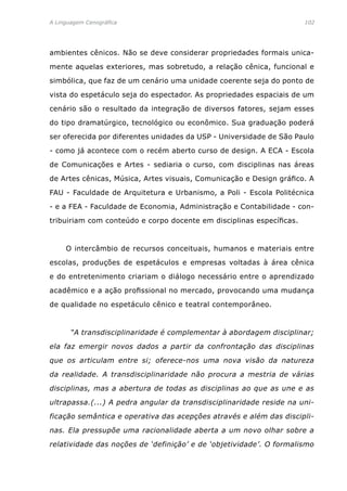 A Linguagem Cenográfica	 102
ambientes cênicos. Não se deve considerar propriedades formais unica-
mente aquelas exteriores, mas sobretudo, a relação cênica, funcional e
simbólica, que faz de um cenário uma unidade coerente seja do ponto de
vista do espetáculo seja do espectador. As propriedades espaciais de um
cenário são o resultado da integração de diversos fatores, sejam esses
do tipo dramatúrgico, tecnológico ou econômico. Sua graduação poderá
ser oferecida por diferentes unidades da USP - Universidade de São Paulo
- como já acontece com o recém aberto curso de design. A ECA - Escola
de Comunicações e Artes - sediaria o curso, com disciplinas nas áreas
de Artes cênicas, Música, Artes visuais, Comunicação e Design gráfico. A
FAU - Faculdade de Arquitetura e Urbanismo, a Poli - Escola Politécnica
- e a FEA - Faculdade de Economia, Administração e Contabilidade - con-
tribuiriam com conteúdo e corpo docente em disciplinas específicas.
	 O intercâmbio de recursos conceituais, humanos e materiais entre
escolas, produções de espetáculos e empresas voltadas à área cênica
e do entretenimento criariam o diálogo necessário entre o aprendizado
acadêmico e a ação profissional no mercado, provocando uma mudança
de qualidade no espetáculo cênico e teatral contemporâneo.
	 “A transdisciplinaridade é complementar à abordagem disciplinar;
ela faz emergir novos dados a partir da confrontação das disciplinas
que os articulam entre si; oferece-nos uma nova visão da natureza
da realidade. A transdisciplinaridade não procura a mestria de várias
disciplinas, mas a abertura de todas as disciplinas ao que as une e as
ultrapassa.(...) A pedra angular da transdisciplinaridade reside na uni-
ficação semântica e operativa das acepções através e além das discipli-
nas. Ela pressupõe uma racionalidade aberta a um novo olhar sobre a
relatividade das noções de ‘definição’ e de ‘objetividade’. O formalismo
 