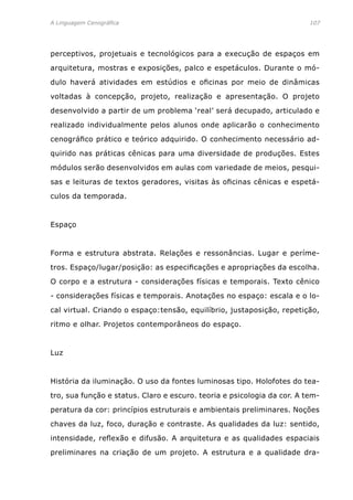 A Linguagem Cenográfica	 107
perceptivos, projetuais e tecnológicos para a execução de espaços em
arquitetura, mostras e exposições, palco e espetáculos. Durante o mó-
dulo haverá atividades em estúdios e oficinas por meio de dinâmicas
voltadas à concepção, projeto, realização e apresentação. O projeto
desenvolvido a partir de um problema ‘real’ será decupado, articulado e
realizado individualmente pelos alunos onde aplicarão o conhecimento
cenográfico prático e teórico adquirido. O conhecimento necessário ad-
quirido nas práticas cênicas para uma diversidade de produções. Estes
módulos serão desenvolvidos em aulas com variedade de meios, pesqui-
sas e leituras de textos geradores, visitas às oficinas cênicas e espetá-
culos da temporada.
Espaço
Forma e estrutura abstrata. Relações e ressonâncias. Lugar e períme-
tros. Espaço/lugar/posição: as especificações e apropriações da escolha.
O corpo e a estrutura - considerações físicas e temporais. Texto cênico
- considerações físicas e temporais. Anotações no espaço: escala e o lo-
cal virtual. Criando o espaço:tensão, equilíbrio, justaposição, repetição,
ritmo e olhar. Projetos contemporâneos do espaço.
Luz
História da iluminação. O uso da fontes luminosas tipo. Holofotes do tea-
tro, sua função e status. Claro e escuro. teoria e psicologia da cor. A tem-
peratura da cor: princípios estruturais e ambientais preliminares. Noções
chaves da luz, foco, duração e contraste. As qualidades da luz: sentido,
intensidade, reflexão e difusão. A arquitetura e as qualidades espaciais
preliminares na criação de um projeto. A estrutura e a qualidade dra-
 