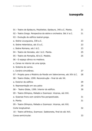 A Linguagem Cenográfica	 11
iconografia
01 - Teatro de Epidauro, Polykleitos. Epidauro, 340 a.C. Planta.	 21
02 - Teatro Grego. Perspectiva da skéne e orchestra. Séc V a.C.	 21
03 - Evolução do edifício teatral grego.
a. Skéne Licurguiana, 330 a.C.	 23
b. Skéne Helenística, séc II a.C.	 23
c. Skéne Romana, séc I d.C.	 23
04 - Teatro de Herodes, séc I d.C. Planta.	 25
05 - Teatro de Pompéia, 60 d.C. Modelo.	 25
06 - O espaço cênico no medievo.	
a. Cenas no interior de uma igreja.
b. Sistema de carros.
c. Cenário simultâneo.	 27
07 - Projeto para o Mistério da Paixão em Valenciennes, séc XIV d.C.	 28
08 - Teatro Globe, 1599. Reconstrução - final do séc XX.	
a. Exterior do edifício	 29
b. Representação em seu palco	 29
08 - Teatro Globe, 1599. Interior do edifício.	 30
09 - Teatro Olímpico, Palladio e Scamozzi. Vicenza, séc XVI. 	
a. Scaenae frons com cenário fixo perspectivado.	 31
b. Planta.	 31
09 - Teatro Olímpico, Palladio e Scamozzi. Vicenza, séc XVI. 	
Corte longitudinal.	 32
10 - Teatro all’Antica, Scamozzi. Sabbioneta, final do séc XVI. 	
Cavea semicircular.	 33
 