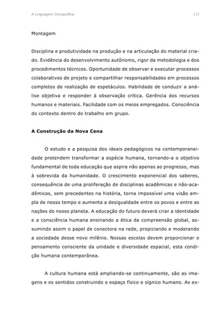 A Linguagem Cenográfica	 111
Montagem
Disciplina e produtividade na produção e na articulação do material cria-
do. Evidência do desenvolvimento autônomo, rigor da metodologia e dos
procedimentos técnicos. Oportunidade de observar e executar processos
colaborativos de projeto e compartilhar responsabilidades em processos
completos de realização de espetáculos. Habilidade de conduzir a aná-
lise objetiva e responder à observação crítica. Gerência dos recursos
humanos e materiais. Facilidade com os meios empregados. Consciência
do contexto dentro do trabalho em grupo.
A Construção da Nova Cena
	 O estudo e a pesquisa dos ideais pedagógicos na contemporanei-
dade pretendem transformar a espécie humana, tornando-a o objetivo
fundamental de toda educação que aspira não apenas ao progresso, mas
à sobrevida da humanidade. O crescimento exponencial dos saberes,
consequência de uma proliferação de disciplinas acadêmicas e não-aca-
dêmicas, sem precedentes na história, torna impossível uma visão am-
pla de nosso tempo e aumenta a desigualdade entre os povos e entre as
nações do nosso planeta. A educação do futuro deverá criar a identidade
e a consciência humana ensinando a ética da compreensão global, as-
sumindo assim o papel de conectora na rede, propiciando e moderando
a sociedade desse novo milênio. Nossas escolas devem proporcionar o
pensamento consciente da unidade e diversidade espacial, esta condi-
ção humana contemporânea.
	 A cultura humana está ampliando-se continuamente, são as ima-
gens e os sentidos construindo o espaço físico e sígnico humano. As ex-
 