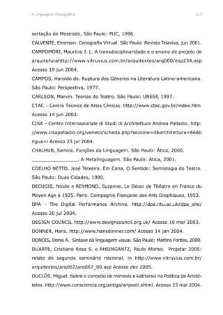 A Linguagem Cenográfica	 115
sertação de Mestrado, São Paulo: PUC, 1996.
CALVENTE, Emerson. Cenografia Virtual. São Paulo: Revista Telaviva, jun 2001.
CAMPOMORI, Maurício J. L. A transdisciplinaridade e o ensino de projeto de
arquiteturahttp://www.vitruvius.com.br/arquitextos/arq000/esp234.asp
Acesso 19 jun 2004.
CAMPOS, Haroldo de. Ruptura dos Gêneros na Literatura Latino-americana.
São Paulo: Perspectiva, 1977.
CARLSON, Marvin. Teorias do Teatro. São Paulo: UNESP, 1997.
CTAC - Centro Técnico de Artes Cênicas. http://www.ctac.gov.br/index.htm
Acesso 14 jun 2003.
CISA - Centro Internazionale di Studi di Architettura Andrea Palladio. http:
//www.cisapalladio.org/veneto/scheda.php?sezione=4architettura=66li
ngua=i Acesso 23 jul 2004.
CHALHUB, Samira. Funções da Linguagem. São Paulo: Ática, 2000.
________________. A Metalinguagem. São Paulo: Ática, 2001.
COELHO NETTO, José Teixeira. Em Cena, O Sentido: Semiologia do Teatro.
São Paulo: Duas Cidades, 1980.
DECUGIS, Nicole e REYMOND, Suzanne. Le Décor de Thêatre en France du
Moyen Age à 1925. Paris: Compagnie Française des Arts Graphiques, 1953.
DPA - The Digital Performance Archive. http://dpa.ntu.ac.uk/dpa_site/
Acesso 20 jul 2004.
DESIGN COUNCIL http://www.designcouncil.org.uk/ Acesso 10 mar 2003.
DONNER, Hans. http://www.hansdonner.com/ Acesso 14 jan 2004.
DONDIS, Donis A. Sintaxe da linguagem visual. São Paulo: Martins Fontes, 2000.
DUARTE, Cristiane Rose S. e RHEINGANTZ, Paulo Afonso. Projetar 2005:
relato do segundo seminário nacional. in http://www.vitruvius.com.br/
arquitextos/arq067/arq067_00.asp Acesso dez 2005.
DUCLÓS, Miguel. Sobre o conceito de mimesis e katharsis na Poética de Aristó-
teles. http://www.consciencia.org/antiga/aripoeti.shtml. Acesso 23 mai 2004.
 