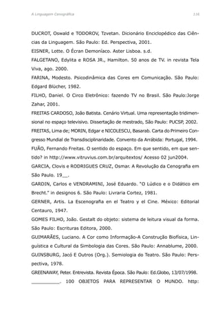 A Linguagem Cenográfica	 116
DUCROT, Oswald e TODOROV, Tzvetan. Dicionário Enciclopédico das Ciên-
cias da Linguagem. São Paulo: Ed. Perspectiva, 2001.
EISNER, Lotte. O Écran Demoníaco. Aster Lisboa. s.d.
FALGETANO, Edylita e ROSA JR., Hamilton. 50 anos de TV. in revista Tela
Viva, ago. 2000.
FARINA, Modesto. Psicodinâmica das Cores em Comunicação. São Paulo:
Edgard Blücher, 1982.
FILHO, Daniel. O Circo Eletrônico: fazendo TV no Brasil. São Paulo:Jorge
Zahar, 2001.
FREITAS CARDOSO, João Batista. Cenário Virtual. Uma representação tridimen-
sional no espaço televisivo. Dissertação de mestrado, São Paulo: PUCSP, 2002.
FREITAS, Lima de; MORIN, Edgar e NICOLESCU, Basarab. Carta do Primeiro Con-
gresso Mundial de Transdisciplinaridade. Convento da Arrábida: Portugal, 1994.
FUÃO, Fernando Freitas. O sentido do espaço. Em que sentido, em que sen-
tido? in http://www.vitruvius.com.br/arquitextos/ Acesso 02 jun2004.
GARCIA, Clovis e RODRIGUES CRUZ, Osmar. A Revolução da Cenografia em
São Paulo. 19__.
GARDIN, Carlos e VENDRAMINI, José Eduardo. “O Lúdico e o Didático em
Brecht.” in designos 6. São Paulo: Livraria Cortez, 1981.
GERNER, Artis. La Escenografia en el Teatro y el Cine. México: Editorial
Centauro, 1947.
GOMES FILHO, João. Gestalt do objeto: sistema de leitura visual da forma.
São Paulo: Escrituras Editora, 2000.
GUIMARÃES, Luciano. A Cor como Informação-A Construção Biofísica, Lin-
guística e Cultural da Simbologia das Cores. São Paulo: Annablume, 2000.
GUINSBURG, Jacó E Outros (Org.). Semiologia do Teatro. São Paulo: Pers-
pectiva, 1978.
GREENAWAY, Peter. Entrevista. Revista Época. São Paulo: Ed.Globo, 13/07/1998.
__________. 100 OBJETOS PARA REPRESENTAR O MUNDO. http:
 