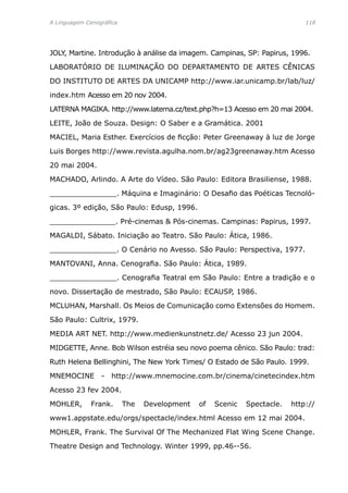A Linguagem Cenográfica	 118
JOLY, Martine. Introdução à análise da imagem. Campinas, SP: Papirus, 1996.
LABORATÓRIO DE ILUMINAÇÃO DO DEPARTAMENTO DE ARTES CÊNICAS
DO INSTITUTO DE ARTES DA UNICAMP http://www.iar.unicamp.br/lab/luz/
index.htm Acesso em 20 nov 2004.
LATERNA MAGIKA. http://www.laterna.cz/text.php?h=13 Acesso em 20 mai 2004.
LEITE, João de Souza. Design: O Saber e a Gramática. 2001
MACIEL, Maria Esther. Exercícios de ficção: Peter Greenaway à luz de Jorge
Luis Borges http://www.revista.agulha.nom.br/ag23greenaway.htm Acesso
20 mai 2004.
MACHADO, Arlindo. A Arte do Vídeo. São Paulo: Editora Brasiliense, 1988.
_______________. Máquina e Imaginário: O Desafio das Poéticas Tecnoló-
gicas. 3º edição, São Paulo: Edusp, 1996.
_______________. Pré-cinemas  Pós-cinemas. Campinas: Papirus, 1997.
MAGALDI, Sábato. Iniciação ao Teatro. São Paulo: Ática, 1986.
_______________. O Cenário no Avesso. São Paulo: Perspectiva, 1977.
MANTOVANI, Anna. Cenografia. São Paulo: Ática, 1989.
_______________. Cenografia Teatral em São Paulo: Entre a tradição e o
novo. Dissertação de mestrado, São Paulo: ECAUSP, 1986.
MCLUHAN, Marshall. Os Meios de Comunicação como Extensões do Homem.
São Paulo: Cultrix, 1979.
MEDIA ART NET. http://www.medienkunstnetz.de/ Acesso 23 jun 2004.
MIDGETTE, Anne. Bob Wilson estréia seu novo poema cênico. São Paulo: trad:
Ruth Helena Bellinghini, The New York Times/ O Estado de São Paulo. 1999.
MNEMOCINE - http://www.mnemocine.com.br/cinema/cinetecindex.htm
Acesso 23 fev 2004.
MOHLER, Frank. The Development of Scenic Spectacle. http://
www1.appstate.edu/orgs/spectacle/index.html Acesso em 12 mai 2004.
MOHLER, Frank. The Survival Of The Mechanized Flat Wing Scene Change.
Theatre Design and Technology. Winter 1999, pp.46--56.
 