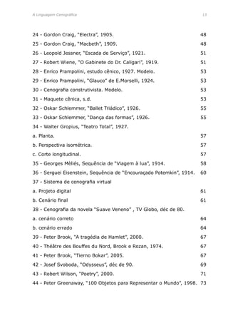 A Linguagem Cenográfica	 13
24 - Gordon Craig, “Electra”, 1905.	 48
25 - Gordon Craig, “Macbeth”, 1909.	 48
26 - Leopold Jessner, “Escada de Serviço”, 1921.	 51
27 - Robert Wiene, “O Gabinete do Dr. Caligari”, 1919.	 51
28 - Enrico Prampolini, estudo cênico, 1927. Modelo.	 53
29 - Enrico Prampolini, “Glauco” de E.Morselli, 1924.	 53
30 - Cenografia construtivista. Modelo.	 53
31 - Maquete cênica, s.d.	 53
32 - Oskar Schlemmer, “Ballet Triádico”, 1926.	 55
33 - Oskar Schlemmer, “Dança das formas”, 1926.	 55
34 - Walter Gropius, “Teatro Total”, 1927. 	
a. Planta.	 57
b. Perspectiva isométrica.	 57
c. Corte longitudinal.	 57
35 - Georges Mèliés, Sequência de “Viagem à lua”, 1914.	 58
36 - Serguei Eisenstein, Sequência de “Encouraçado Potemkin”, 1914.	 60
37 - Sistema de cenografia virtual
a. Projeto digital	 61
b. Cenário final	 61
38 - Cenografia da novela “Suave Veneno” , TV Globo, déc de 80.	
a. cenário correto	 64
b. cenário errado	 64
39 - Peter Brook, “A tragédia de Hamlet”, 2000.	 67
40 - Théâtre des Bouffes du Nord, Brook e Rozan, 1974.	 67
41 - Peter Brook, “Tierno Bokar”, 2005.	 67
42 - Josef Svoboda, “Odysseus”, déc de 90.	 69
43 - Robert Wilson, “Poetry”, 2000.	 71
44 - Peter Greenaway, “100 Objetos para Representar o Mundo”, 1998. 73
 