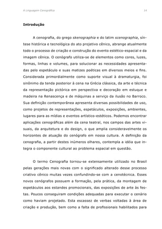 A Linguagem Cenográfica	 14
Introdução
	 A cenografia, do grego skenographia e do latim scenographia, sín-
tese histórica e tecnológica do ato projetivo cênico, abrange atualmente
todo o processo de criação e construção do evento estético-espacial e da
imagem cênica. O cenógrafo utiliza-se de elementos como cores, luzes,
formas, linhas e volumes, para solucionar as necessidades apresenta-
das pelo espetáculo e suas matizes poéticas em diversos meios e fins.
Considerada primordialmente como suporte visual à dramaturgia, foi
sinônimo da tenda posterior à cena na Grécia clássica, da arte e técnica
da representação pictórica em perspectiva e decoração em estuque e
madeira na Renascença e de máquinas a serviço da ilusão no Barroco.
Sua definição contemporânea apresenta diversas possibilidades de uso,
como projetos de representações, espetáculos, exposições, ambientes,
lugares para as mídias e eventos artístico-estéticos. Podemos encontrar
aplicações cenográficas além da cena teatral, nos campos das artes vi-
suais, da arquitetura e do design, o que amplia consideravelmente os
horizontes de atuação do cenógrafo em nossa cultura. A definição da
cenografia, a partir destes inúmeros olhares, contempla a idéia que in-
tegra o componente cultural ao problema espacial em questão.
	 O termo Cenografia tornou-se extensamente utilizado no Brasil
pelas gerações mais novas com o significado alterado desse processo
criativo cênico muitas vezes confundindo-se com a cenotécnica. Esses
novos cenógrafos possuem a formação, pela prática, da montagem de
espetáculos aos estandes promocionais, das exposições de arte às fes-
tas. Poucos conseguiram condições adequadas para executar o cenário
como haviam projetado. Esta escassez de verbas voltadas à área de
criação e produção, bem como a falta de profissionais habilitados para
 