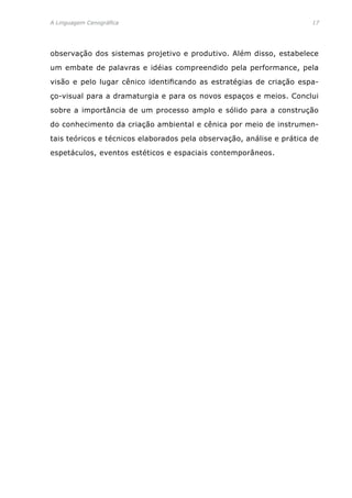 A Linguagem Cenográfica	 17
observação dos sistemas projetivo e produtivo. Além disso, estabelece
um embate de palavras e idéias compreendido pela performance, pela
visão e pelo lugar cênico identificando as estratégias de criação espa-
ço-visual para a dramaturgia e para os novos espaços e meios. Conclui
sobre a importância de um processo amplo e sólido para a construção
do conhecimento da criação ambiental e cênica por meio de instrumen-
tais teóricos e técnicos elaborados pela observação, análise e prática de
espetáculos, eventos estéticos e espaciais contemporâneos.
 