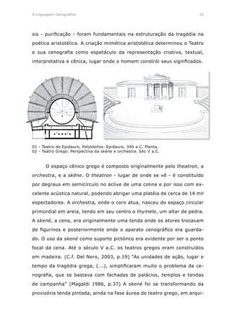 A Linguagem Cenográfica	 21
sis - purificação - foram fundamentais na estruturação da tragédia na
poética aristotélica. A criação mimética aristotélica determinou o Teatro
e sua cenografia como espetáculo da representação criativa, textual,
interpretativa e cênica, lugar onde o homem constrói seus significados.
	 O espaço cênico grego é composto originalmente pelo theatron, a
orchestra, e a skéne. O theatron - lugar de onde se vê - é constituído
por degraus em semicírculo no aclive de uma colina e por isso com ex-
celente acústica natural, podendo abrigar uma platéia de cerca de 14 mil
espectadores. A orchestra, onde o coro atua, nasceu do espaço circular
primordial em areia, tendo em seu centro o thymele, um altar de pedra.
A skené, a cena, era originalmente uma tenda onde os atores trocavam
de figurinos e posteriormente onde o aparato cenográfico era guarda-
do. O uso da skené como suporte pictórico era evidente por ser o ponto
focal da cena. Até o século V a.C. os teatros gregos eram construídos
em madeira. (C.f. Del Nero, 2003, p.19) “As unidades de ação, lugar e
tempo da tragédia grega, (...), simplificaram muito o problema da ce-
nografia, que se bastava com fachadas de palácios, templos e tendas
de campanha” (Magaldi 1986, p.37) A skené foi se transformando da
provisória tenda pintada, ainda na fase áurea do teatro grego, em arqui-
01 - Teatro de Epidauro, Polykleitos. Epidauro, 340 a.C. Planta.
02 - Teatro Grego. Perspectiva da skéne e orchestra. Séc V a.C.
 