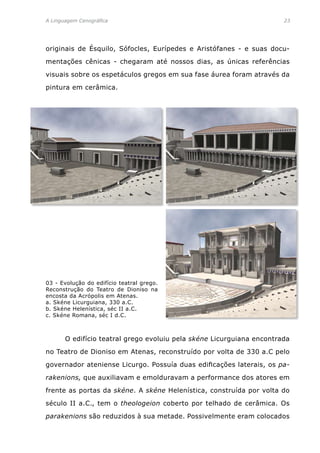 A Linguagem Cenográfica	 23
originais de Ésquilo, Sófocles, Eurípedes e Aristófanes - e suas docu-
mentações cênicas - chegaram até nossos dias, as únicas referências
visuais sobre os espetáculos gregos em sua fase áurea foram através da
pintura em cerâmica.
	 O edifício teatral grego evoluiu pela skéne Licurguiana encontrada
no Teatro de Dioniso em Atenas, reconstruído por volta de 330 a.C pelo
governador ateniense Licurgo. Possuía duas edificações laterais, os pa-
rakenions, que auxiliavam e emolduravam a performance dos atores em
frente as portas da skéne. A skéne Helenística, construída por volta do
século II a.C., tem o theologeion coberto por telhado de cerâmica. Os
parakenions são reduzidos à sua metade. Possivelmente eram colocados
03 - Evolução do edifício teatral grego.
Reconstrução do Teatro de Dioniso na
encosta da Acrópolis em Atenas.
a. Skéne Licurguiana, 330 a.C.
b. Skéne Helenística, séc II a.C.
c. Skéne Romana, séc I d.C.
 