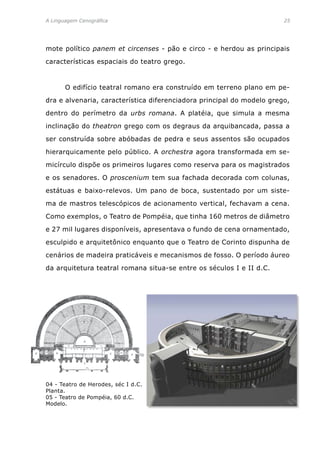 A Linguagem Cenográfica	 25
mote político panem et circenses - pão e circo - e herdou as principais
características espaciais do teatro grego.
	 O edifício teatral romano era construído em terreno plano em pe-
dra e alvenaria, característica diferenciadora principal do modelo grego,
dentro do perímetro da urbs romana. A platéia, que simula a mesma
inclinação do theatron grego com os degraus da arquibancada, passa a
ser construída sobre abóbadas de pedra e seus assentos são ocupados
hierarquicamente pelo público. A orchestra agora transformada em se-
micírculo dispõe os primeiros lugares como reserva para os magistrados
e os senadores. O proscenium tem sua fachada decorada com colunas,
estátuas e baixo-relevos. Um pano de boca, sustentado por um siste-
ma de mastros telescópicos de acionamento vertical, fechavam a cena.
Como exemplos, o Teatro de Pompéia, que tinha 160 metros de diâmetro
e 27 mil lugares disponíveis, apresentava o fundo de cena ornamentado,
esculpido e arquitetônico enquanto que o Teatro de Corinto dispunha de
cenários de madeira praticáveis e mecanismos de fosso. O período áureo
da arquitetura teatral romana situa-se entre os séculos I e II d.C.
04 - Teatro de Herodes, séc I d.C.
Planta.
05 - Teatro de Pompéia, 60 d.C.
Modelo.
 