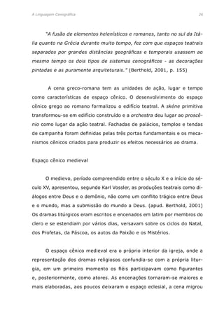 A Linguagem Cenográfica	 26
	 “A fusão de elementos helenísticos e romanos, tanto no sul da Itá-
lia quanto na Grécia durante muito tempo, fez com que espaços teatrais
separados por grandes distâncias geográficas e temporais usassem ao
mesmo tempo os dois tipos de sistemas cenográficos - as decorações
pintadas e as puramente arquiteturais.” (Berthold, 2001, p. 155)
	 A cena greco-romana tem as unidades de ação, lugar e tempo
como características de espaço cênico. O desenvolvimento do espaço
cênico grego ao romano formalizou o edifício teatral. A skéne primitiva
transformou-se em edifício construído e a orchestra deu lugar ao proscê-
nio como lugar da ação teatral. Fachadas de palácios, templos e tendas
de campanha foram definidas pelas três portas fundamentais e os meca-
nismos cênicos criados para produzir os efeitos necessários ao drama.
Espaço cênico medieval
	 O medievo, período compreendido entre o século X e o início do sé-
culo XV, apresentou, segundo Karl Vossler, as produções teatrais como di-
álogos entre Deus e o demônio, não como um conflito trágico entre Deus
e o mundo, mas a submissão do mundo a Deus. (apud. Berthold, 2001)
Os dramas litúrgicos eram escritos e encenados em latim por membros do
clero e se estendiam por vários dias, versavam sobre os ciclos do Natal,
dos Profetas, da Páscoa, os autos da Paixão e os Mistérios.
	 O espaço cênico medieval era o próprio interior da igreja, onde a
representação dos dramas religiosos confundia-se com a própria litur-
gia, em um primeiro momento os fiéis participavam como figurantes
e, posteriormente, como atores. As encenações tornaram-se maiores e
mais elaboradas, aos poucos deixaram o espaço eclesial, a cena migrou
 